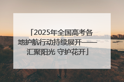 2025年全国高考各地护航行动持续展开——汇聚阳光 守护花开