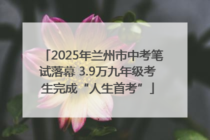 2025年兰州市中考笔试落幕 3.9万九年级考生完成“人生首考”