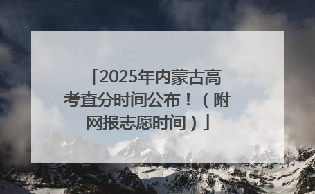 2025年内蒙古高考查分时间公布！（附网报志愿时间）