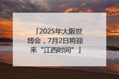 2025年大阪世博会，7月2日将迎来“江西时间”