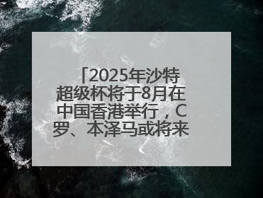 2025年沙特超级杯将于8月在中国香港举行，C罗、本泽马或将来华参赛