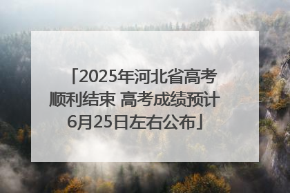 2025年河北省高考顺利结束 高考成绩预计6月25日左右公布