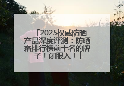 2025权威防晒产品深度评测：防晒霜排行榜前十名的牌子！闭眼入！