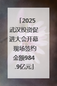 2025武汉投资促进大会开幕 现场签约金额984.9亿元