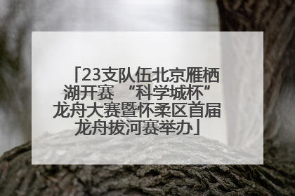 23支队伍北京雁栖湖开赛 “科学城杯”龙舟大赛暨怀柔区首届龙舟拔河赛举办