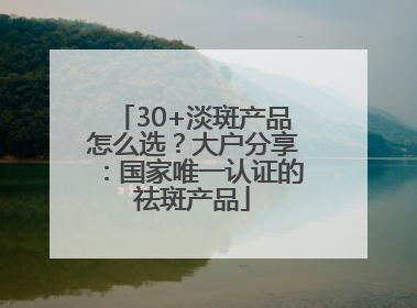 30+淡斑产品怎么选？大户分享：国家唯一认证的祛斑产品
