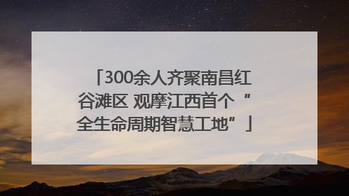 300余人齐聚南昌红谷滩区 观摩江西首个“全生命周期智慧工地”