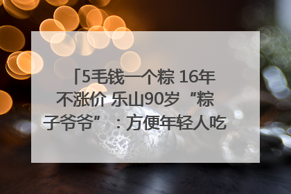 5毛钱一个粽 16年不涨价 乐山90岁“粽子爷爷”：方便年轻人吃口热乎早饭｜封面头条
