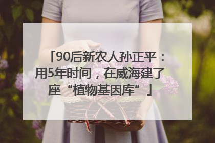 90后新农人孙正平：用5年时间，在威海建了座“植物基因库”